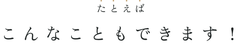 たとえばこんなこともできます！